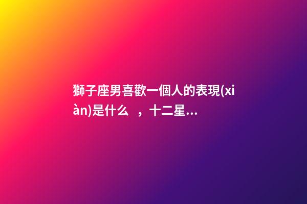獅子座男喜歡一個人的表現(xiàn)是什么，十二星座深愛你的表現(xiàn)-第1張-觀點-玄機派